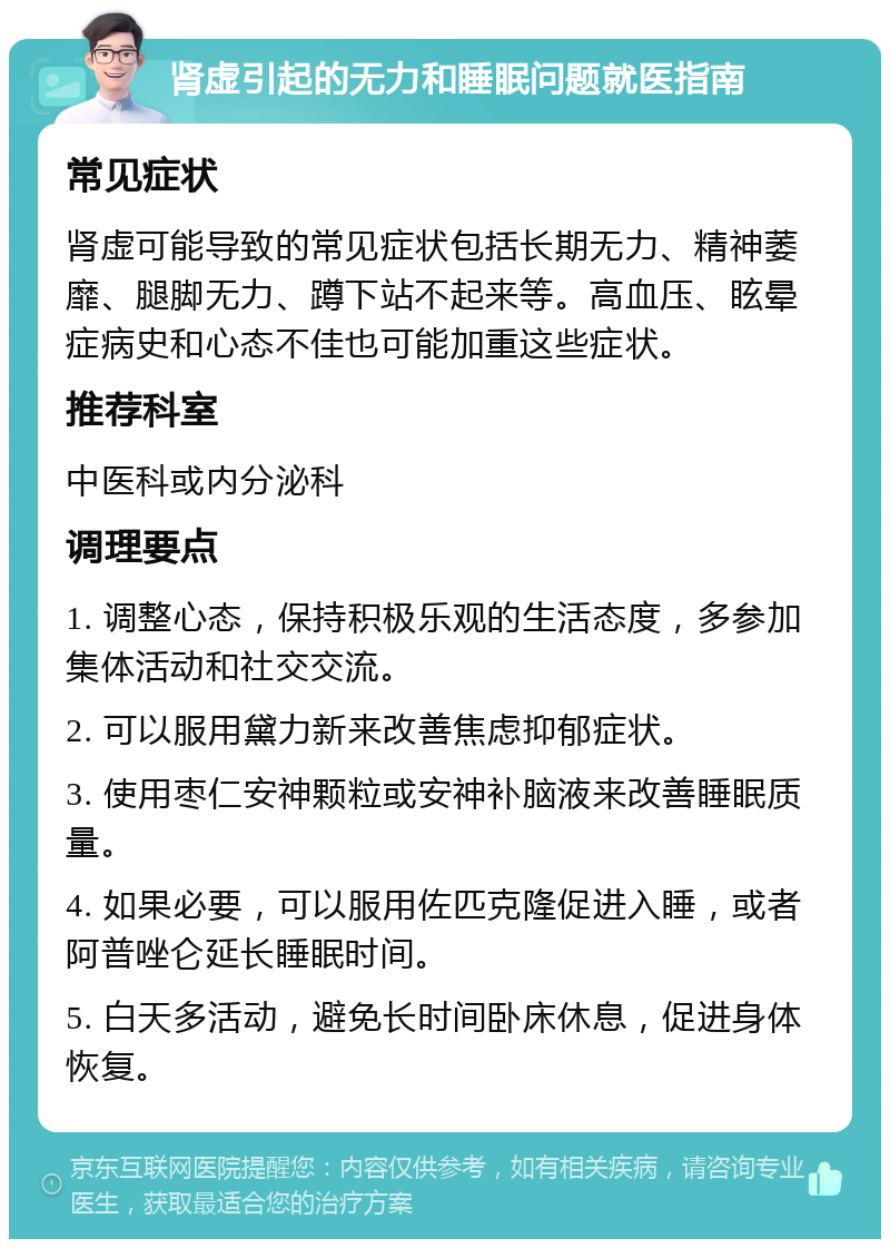 肾虚引起的无力和睡眠问题就医指南 常见症状 肾虚可能导致的常见症状包括长期无力、精神萎靡、腿脚无力、蹲下站不起来等。高血压、眩晕症病史和心态不佳也可能加重这些症状。 推荐科室 中医科或内分泌科 调理要点 1. 调整心态，保持积极乐观的生活态度，多参加集体活动和社交交流。 2. 可以服用黛力新来改善焦虑抑郁症状。 3. 使用枣仁安神颗粒或安神补脑液来改善睡眠质量。 4. 如果必要，可以服用佐匹克隆促进入睡，或者阿普唑仑延长睡眠时间。 5. 白天多活动，避免长时间卧床休息，促进身体恢复。