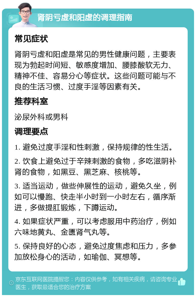 肾阴亏虚和阳虚的调理指南 常见症状 肾阴亏虚和阳虚是常见的男性健康问题，主要表现为勃起时间短、敏感度增加、腰膝酸软无力、精神不佳、容易分心等症状。这些问题可能与不良的生活习惯、过度手淫等因素有关。 推荐科室 泌尿外科或男科 调理要点 1. 避免过度手淫和性刺激，保持规律的性生活。 2. 饮食上避免过于辛辣刺激的食物，多吃滋阴补肾的食物，如黑豆、黑芝麻、核桃等。 3. 适当运动，做些伸展性的运动，避免久坐，例如可以慢跑、快走半小时到一小时左右，循序渐进，多做提肛锻炼，下蹲运动。 4. 如果症状严重，可以考虑服用中药治疗，例如六味地黄丸、金匮肾气丸等。 5. 保持良好的心态，避免过度焦虑和压力，多参加放松身心的活动，如瑜伽、冥想等。