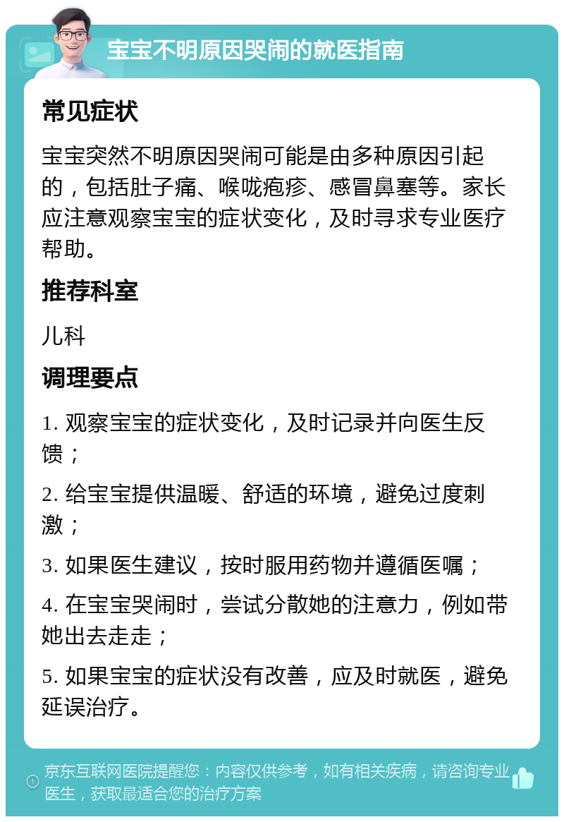 宝宝不明原因哭闹的就医指南 常见症状 宝宝突然不明原因哭闹可能是由多种原因引起的，包括肚子痛、喉咙疱疹、感冒鼻塞等。家长应注意观察宝宝的症状变化，及时寻求专业医疗帮助。 推荐科室 儿科 调理要点 1. 观察宝宝的症状变化，及时记录并向医生反馈； 2. 给宝宝提供温暖、舒适的环境，避免过度刺激； 3. 如果医生建议，按时服用药物并遵循医嘱； 4. 在宝宝哭闹时，尝试分散她的注意力，例如带她出去走走； 5. 如果宝宝的症状没有改善，应及时就医，避免延误治疗。