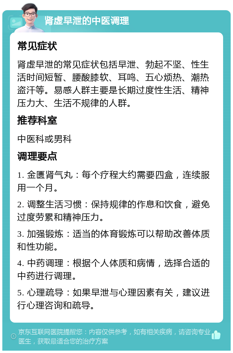 肾虚早泄的中医调理 常见症状 肾虚早泄的常见症状包括早泄、勃起不坚、性生活时间短暂、腰酸膝软、耳鸣、五心烦热、潮热盗汗等。易感人群主要是长期过度性生活、精神压力大、生活不规律的人群。 推荐科室 中医科或男科 调理要点 1. 金匮肾气丸：每个疗程大约需要四盒，连续服用一个月。 2. 调整生活习惯：保持规律的作息和饮食，避免过度劳累和精神压力。 3. 加强锻炼：适当的体育锻炼可以帮助改善体质和性功能。 4. 中药调理：根据个人体质和病情，选择合适的中药进行调理。 5. 心理疏导：如果早泄与心理因素有关，建议进行心理咨询和疏导。