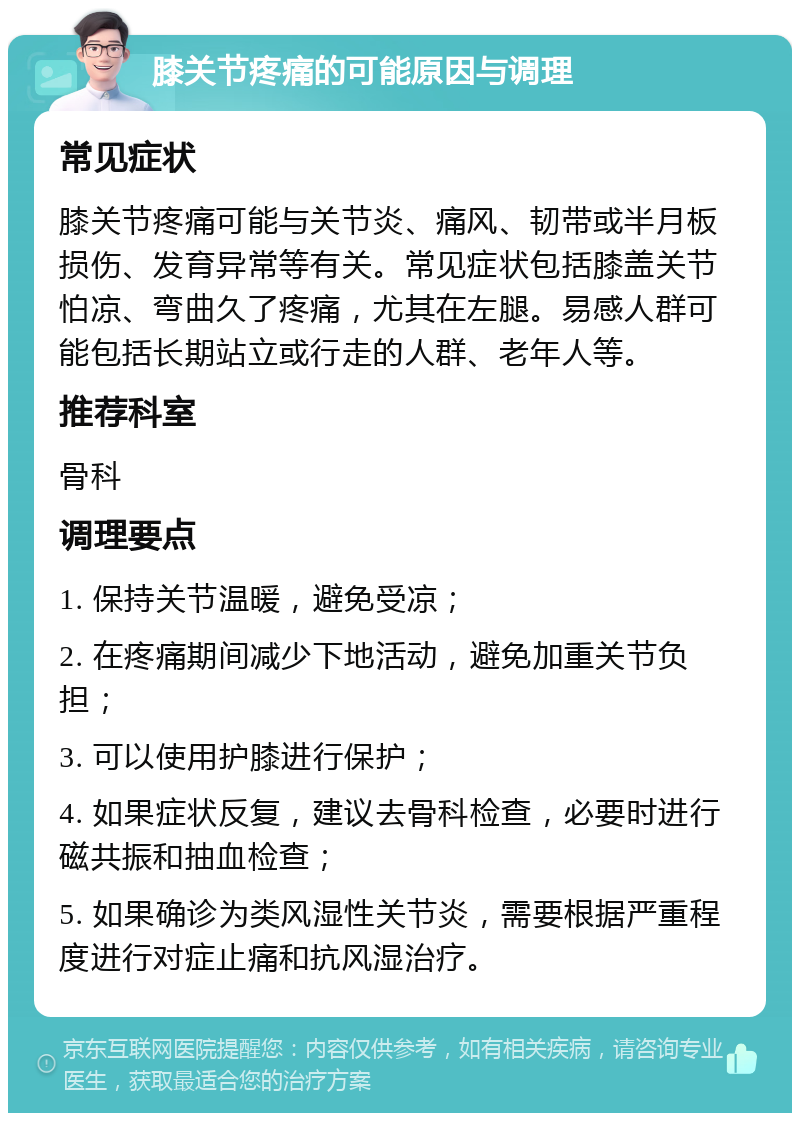 膝关节疼痛的可能原因与调理 常见症状 膝关节疼痛可能与关节炎、痛风、韧带或半月板损伤、发育异常等有关。常见症状包括膝盖关节怕凉、弯曲久了疼痛，尤其在左腿。易感人群可能包括长期站立或行走的人群、老年人等。 推荐科室 骨科 调理要点 1. 保持关节温暖，避免受凉； 2. 在疼痛期间减少下地活动，避免加重关节负担； 3. 可以使用护膝进行保护； 4. 如果症状反复，建议去骨科检查，必要时进行磁共振和抽血检查； 5. 如果确诊为类风湿性关节炎，需要根据严重程度进行对症止痛和抗风湿治疗。