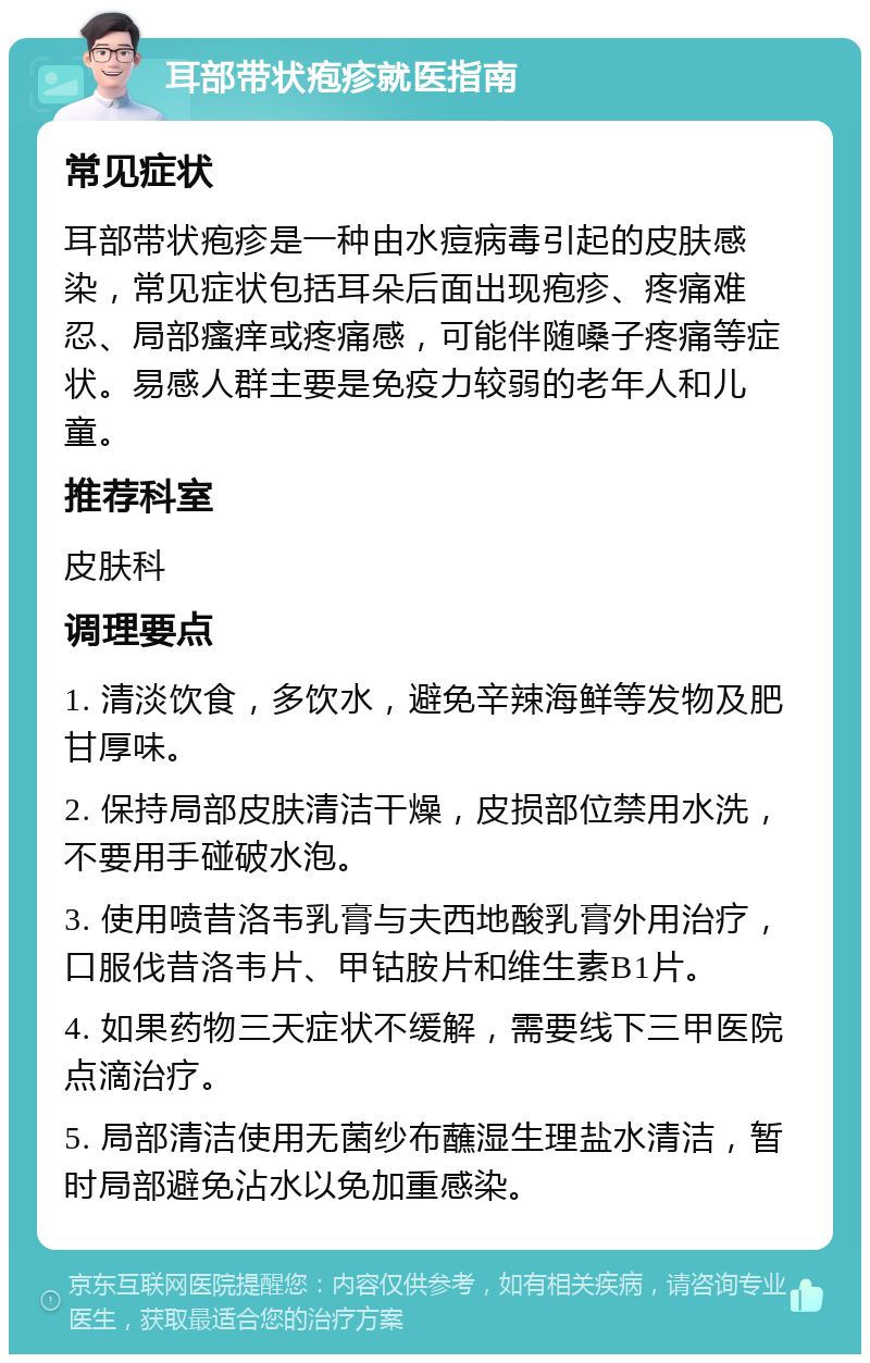 耳部带状疱疹就医指南 常见症状 耳部带状疱疹是一种由水痘病毒引起的皮肤感染，常见症状包括耳朵后面出现疱疹、疼痛难忍、局部瘙痒或疼痛感，可能伴随嗓子疼痛等症状。易感人群主要是免疫力较弱的老年人和儿童。 推荐科室 皮肤科 调理要点 1. 清淡饮食，多饮水，避免辛辣海鲜等发物及肥甘厚味。 2. 保持局部皮肤清洁干燥，皮损部位禁用水洗，不要用手碰破水泡。 3. 使用喷昔洛韦乳膏与夫西地酸乳膏外用治疗，口服伐昔洛韦片、甲钴胺片和维生素B1片。 4. 如果药物三天症状不缓解，需要线下三甲医院点滴治疗。 5. 局部清洁使用无菌纱布蘸湿生理盐水清洁，暂时局部避免沾水以免加重感染。