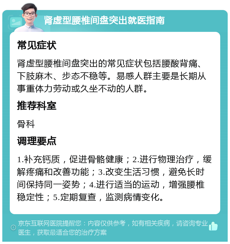 肾虚型腰椎间盘突出就医指南 常见症状 肾虚型腰椎间盘突出的常见症状包括腰酸背痛、下肢麻木、步态不稳等。易感人群主要是长期从事重体力劳动或久坐不动的人群。 推荐科室 骨科 调理要点 1.补充钙质，促进骨骼健康；2.进行物理治疗，缓解疼痛和改善功能；3.改变生活习惯，避免长时间保持同一姿势；4.进行适当的运动，增强腰椎稳定性；5.定期复查，监测病情变化。