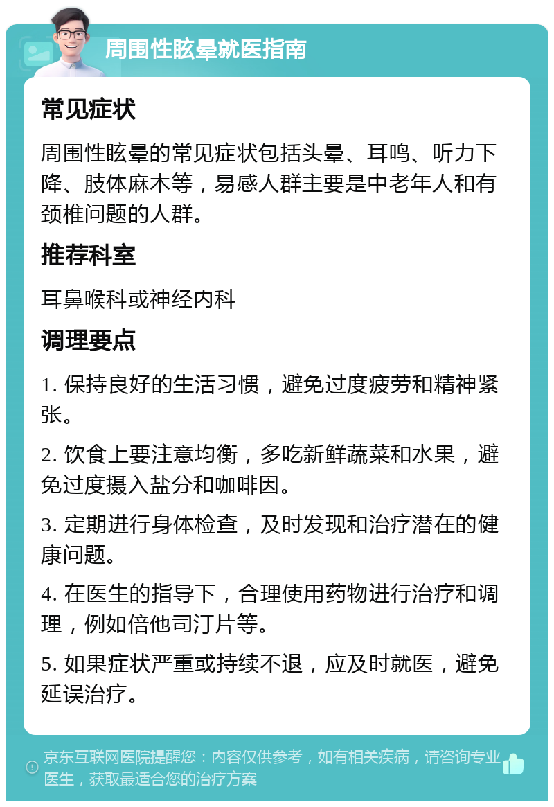 周围性眩晕就医指南 常见症状 周围性眩晕的常见症状包括头晕、耳鸣、听力下降、肢体麻木等，易感人群主要是中老年人和有颈椎问题的人群。 推荐科室 耳鼻喉科或神经内科 调理要点 1. 保持良好的生活习惯，避免过度疲劳和精神紧张。 2. 饮食上要注意均衡，多吃新鲜蔬菜和水果，避免过度摄入盐分和咖啡因。 3. 定期进行身体检查，及时发现和治疗潜在的健康问题。 4. 在医生的指导下，合理使用药物进行治疗和调理，例如倍他司汀片等。 5. 如果症状严重或持续不退，应及时就医，避免延误治疗。