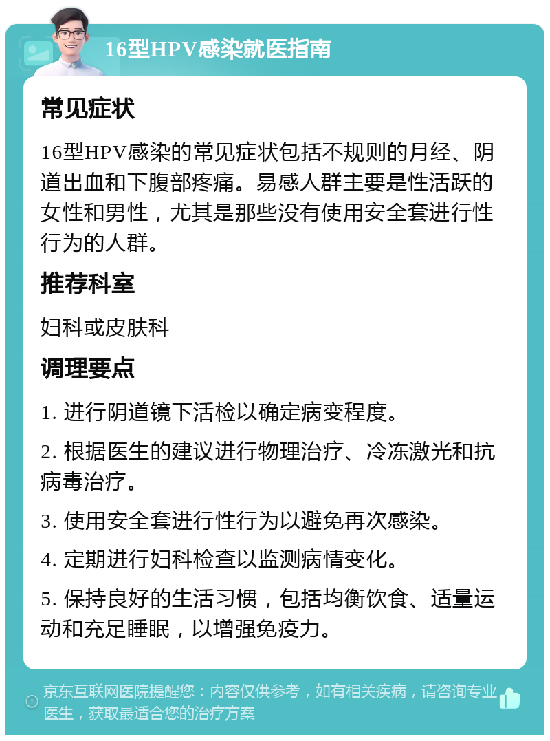 16型HPV感染就医指南 常见症状 16型HPV感染的常见症状包括不规则的月经、阴道出血和下腹部疼痛。易感人群主要是性活跃的女性和男性，尤其是那些没有使用安全套进行性行为的人群。 推荐科室 妇科或皮肤科 调理要点 1. 进行阴道镜下活检以确定病变程度。 2. 根据医生的建议进行物理治疗、冷冻激光和抗病毒治疗。 3. 使用安全套进行性行为以避免再次感染。 4. 定期进行妇科检查以监测病情变化。 5. 保持良好的生活习惯，包括均衡饮食、适量运动和充足睡眠，以增强免疫力。