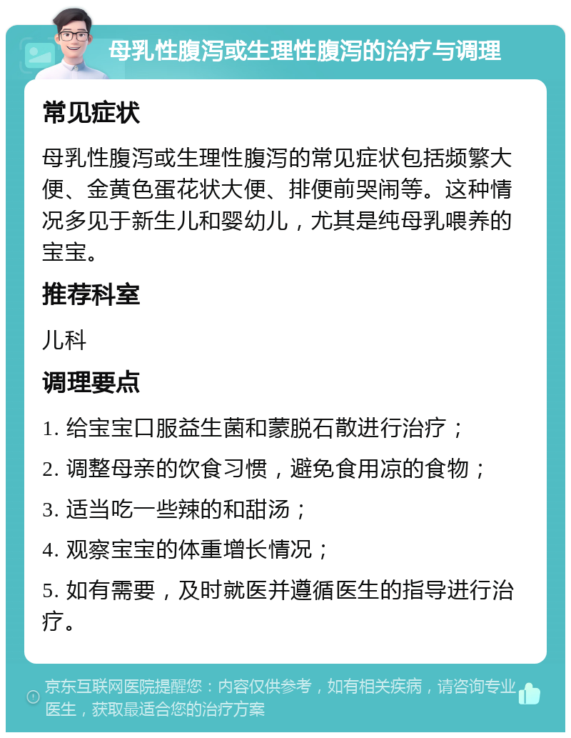 母乳性腹泻或生理性腹泻的治疗与调理 常见症状 母乳性腹泻或生理性腹泻的常见症状包括频繁大便、金黄色蛋花状大便、排便前哭闹等。这种情况多见于新生儿和婴幼儿，尤其是纯母乳喂养的宝宝。 推荐科室 儿科 调理要点 1. 给宝宝口服益生菌和蒙脱石散进行治疗； 2. 调整母亲的饮食习惯，避免食用凉的食物； 3. 适当吃一些辣的和甜汤； 4. 观察宝宝的体重增长情况； 5. 如有需要，及时就医并遵循医生的指导进行治疗。