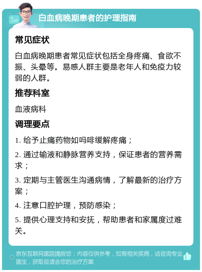 白血病晚期患者的护理指南 常见症状 白血病晚期患者常见症状包括全身疼痛、食欲不振、头晕等。易感人群主要是老年人和免疫力较弱的人群。 推荐科室 血液病科 调理要点 1. 给予止痛药物如吗啡缓解疼痛； 2. 通过输液和静脉营养支持，保证患者的营养需求； 3. 定期与主管医生沟通病情，了解最新的治疗方案； 4. 注意口腔护理，预防感染； 5. 提供心理支持和安抚，帮助患者和家属度过难关。