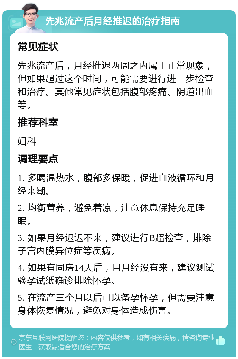 先兆流产后月经推迟的治疗指南 常见症状 先兆流产后，月经推迟两周之内属于正常现象，但如果超过这个时间，可能需要进行进一步检查和治疗。其他常见症状包括腹部疼痛、阴道出血等。 推荐科室 妇科 调理要点 1. 多喝温热水，腹部多保暖，促进血液循环和月经来潮。 2. 均衡营养，避免着凉，注意休息保持充足睡眠。 3. 如果月经迟迟不来，建议进行B超检查，排除子宫内膜异位症等疾病。 4. 如果有同房14天后，且月经没有来，建议测试验孕试纸确诊排除怀孕。 5. 在流产三个月以后可以备孕怀孕，但需要注意身体恢复情况，避免对身体造成伤害。