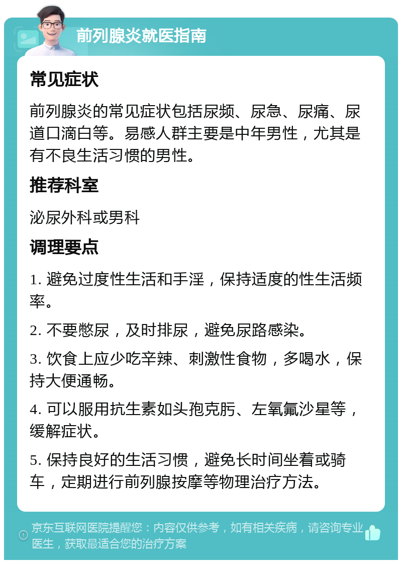 前列腺炎就医指南 常见症状 前列腺炎的常见症状包括尿频、尿急、尿痛、尿道口滴白等。易感人群主要是中年男性，尤其是有不良生活习惯的男性。 推荐科室 泌尿外科或男科 调理要点 1. 避免过度性生活和手淫，保持适度的性生活频率。 2. 不要憋尿，及时排尿，避免尿路感染。 3. 饮食上应少吃辛辣、刺激性食物，多喝水，保持大便通畅。 4. 可以服用抗生素如头孢克肟、左氧氟沙星等，缓解症状。 5. 保持良好的生活习惯，避免长时间坐着或骑车，定期进行前列腺按摩等物理治疗方法。