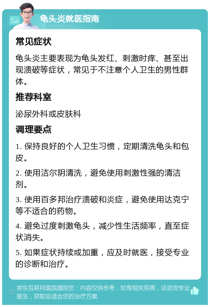 龟头炎就医指南 常见症状 龟头炎主要表现为龟头发红、刺激时痒、甚至出现溃破等症状，常见于不注意个人卫生的男性群体。 推荐科室 泌尿外科或皮肤科 调理要点 1. 保持良好的个人卫生习惯，定期清洗龟头和包皮。 2. 使用洁尔阴清洗，避免使用刺激性强的清洁剂。 3. 使用百多邦治疗溃破和炎症，避免使用达克宁等不适合的药物。 4. 避免过度刺激龟头，减少性生活频率，直至症状消失。 5. 如果症状持续或加重，应及时就医，接受专业的诊断和治疗。