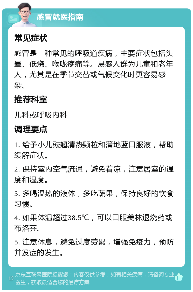 感冒就医指南 常见症状 感冒是一种常见的呼吸道疾病，主要症状包括头晕、低烧、喉咙疼痛等。易感人群为儿童和老年人，尤其是在季节交替或气候变化时更容易感染。 推荐科室 儿科或呼吸内科 调理要点 1. 给予小儿豉翘清热颗粒和蒲地蓝口服液，帮助缓解症状。 2. 保持室内空气流通，避免着凉，注意居室的温度和湿度。 3. 多喝温热的液体，多吃蔬果，保持良好的饮食习惯。 4. 如果体温超过38.5℃，可以口服美林退烧药或布洛芬。 5. 注意休息，避免过度劳累，增强免疫力，预防并发症的发生。