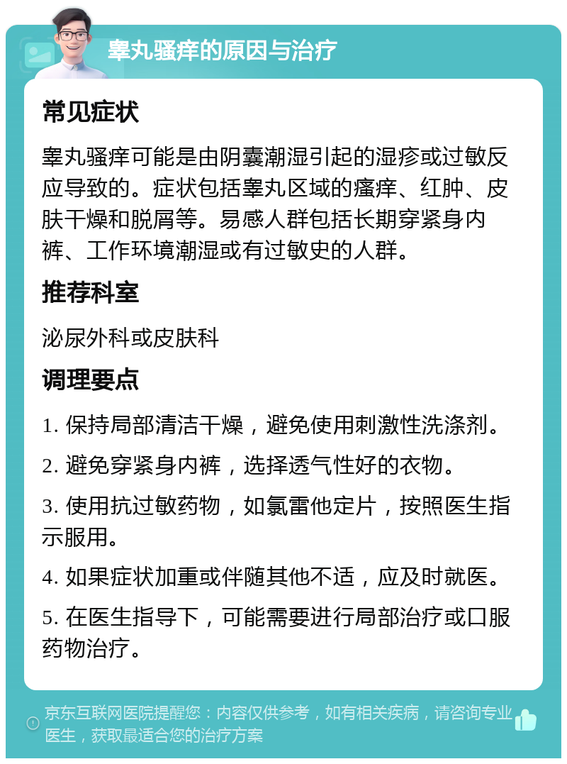 睾丸骚痒的原因与治疗 常见症状 睾丸骚痒可能是由阴囊潮湿引起的湿疹或过敏反应导致的。症状包括睾丸区域的瘙痒、红肿、皮肤干燥和脱屑等。易感人群包括长期穿紧身内裤、工作环境潮湿或有过敏史的人群。 推荐科室 泌尿外科或皮肤科 调理要点 1. 保持局部清洁干燥，避免使用刺激性洗涤剂。 2. 避免穿紧身内裤，选择透气性好的衣物。 3. 使用抗过敏药物，如氯雷他定片，按照医生指示服用。 4. 如果症状加重或伴随其他不适，应及时就医。 5. 在医生指导下，可能需要进行局部治疗或口服药物治疗。