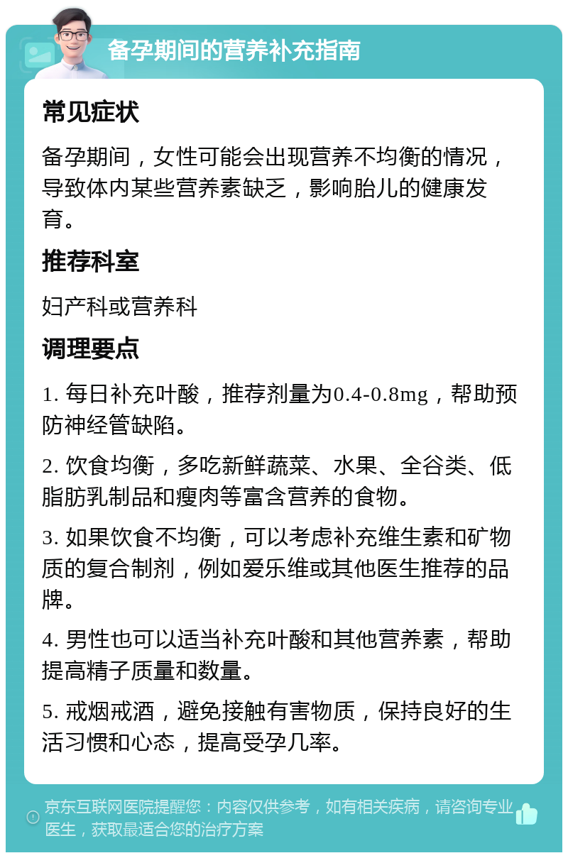 备孕期间的营养补充指南 常见症状 备孕期间，女性可能会出现营养不均衡的情况，导致体内某些营养素缺乏，影响胎儿的健康发育。 推荐科室 妇产科或营养科 调理要点 1. 每日补充叶酸，推荐剂量为0.4-0.8mg，帮助预防神经管缺陷。 2. 饮食均衡，多吃新鲜蔬菜、水果、全谷类、低脂肪乳制品和瘦肉等富含营养的食物。 3. 如果饮食不均衡，可以考虑补充维生素和矿物质的复合制剂，例如爱乐维或其他医生推荐的品牌。 4. 男性也可以适当补充叶酸和其他营养素，帮助提高精子质量和数量。 5. 戒烟戒酒，避免接触有害物质，保持良好的生活习惯和心态，提高受孕几率。