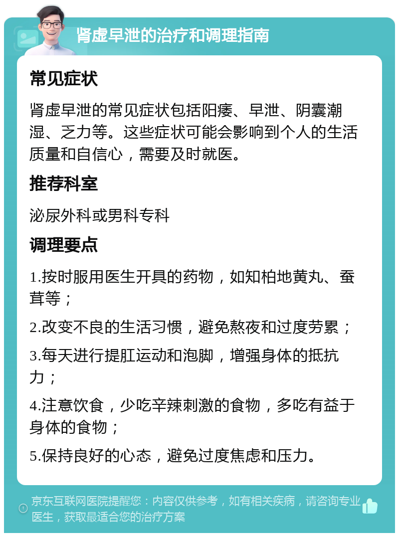 肾虚早泄的治疗和调理指南 常见症状 肾虚早泄的常见症状包括阳痿、早泄、阴囊潮湿、乏力等。这些症状可能会影响到个人的生活质量和自信心，需要及时就医。 推荐科室 泌尿外科或男科专科 调理要点 1.按时服用医生开具的药物，如知柏地黄丸、蚕茸等； 2.改变不良的生活习惯，避免熬夜和过度劳累； 3.每天进行提肛运动和泡脚，增强身体的抵抗力； 4.注意饮食，少吃辛辣刺激的食物，多吃有益于身体的食物； 5.保持良好的心态，避免过度焦虑和压力。