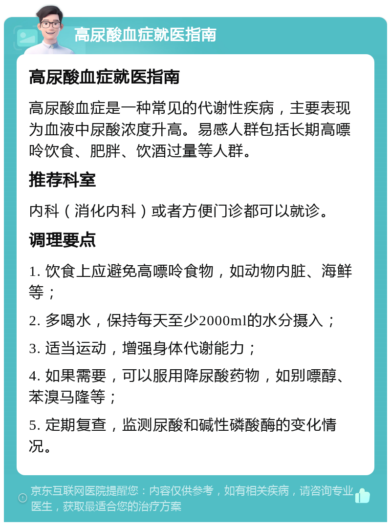 高尿酸血症就医指南 高尿酸血症就医指南 高尿酸血症是一种常见的代谢性疾病，主要表现为血液中尿酸浓度升高。易感人群包括长期高嘌呤饮食、肥胖、饮酒过量等人群。 推荐科室 内科（消化内科）或者方便门诊都可以就诊。 调理要点 1. 饮食上应避免高嘌呤食物，如动物内脏、海鲜等； 2. 多喝水，保持每天至少2000ml的水分摄入； 3. 适当运动，增强身体代谢能力； 4. 如果需要，可以服用降尿酸药物，如别嘌醇、苯溴马隆等； 5. 定期复查，监测尿酸和碱性磷酸酶的变化情况。