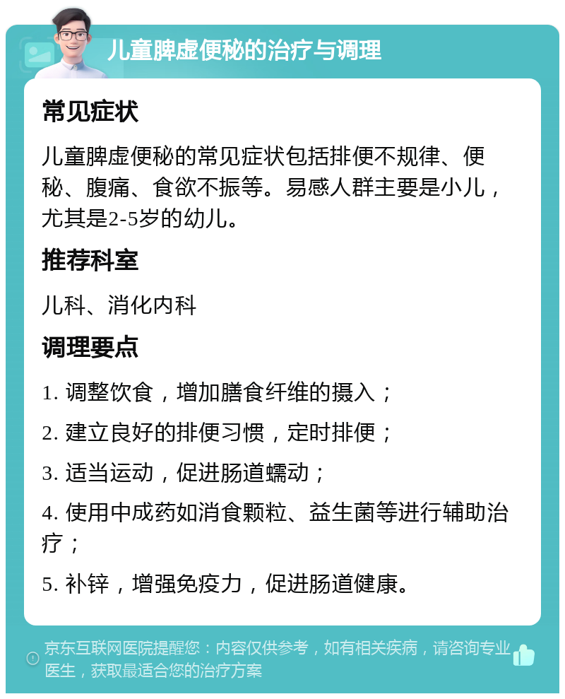 儿童脾虚便秘的治疗与调理 常见症状 儿童脾虚便秘的常见症状包括排便不规律、便秘、腹痛、食欲不振等。易感人群主要是小儿，尤其是2-5岁的幼儿。 推荐科室 儿科、消化内科 调理要点 1. 调整饮食，增加膳食纤维的摄入； 2. 建立良好的排便习惯，定时排便； 3. 适当运动，促进肠道蠕动； 4. 使用中成药如消食颗粒、益生菌等进行辅助治疗； 5. 补锌，增强免疫力，促进肠道健康。