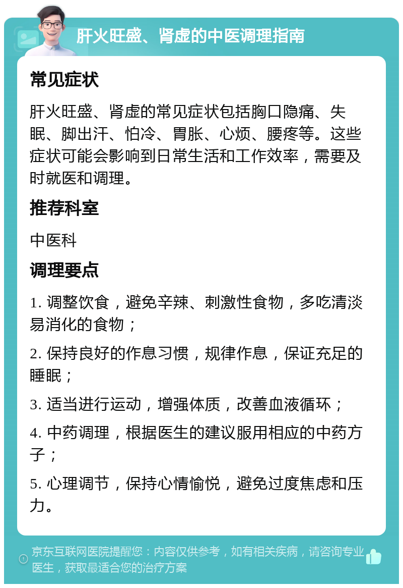 肝火旺盛、肾虚的中医调理指南 常见症状 肝火旺盛、肾虚的常见症状包括胸口隐痛、失眠、脚出汗、怕冷、胃胀、心烦、腰疼等。这些症状可能会影响到日常生活和工作效率，需要及时就医和调理。 推荐科室 中医科 调理要点 1. 调整饮食，避免辛辣、刺激性食物，多吃清淡易消化的食物； 2. 保持良好的作息习惯，规律作息，保证充足的睡眠； 3. 适当进行运动，增强体质，改善血液循环； 4. 中药调理，根据医生的建议服用相应的中药方子； 5. 心理调节，保持心情愉悦，避免过度焦虑和压力。