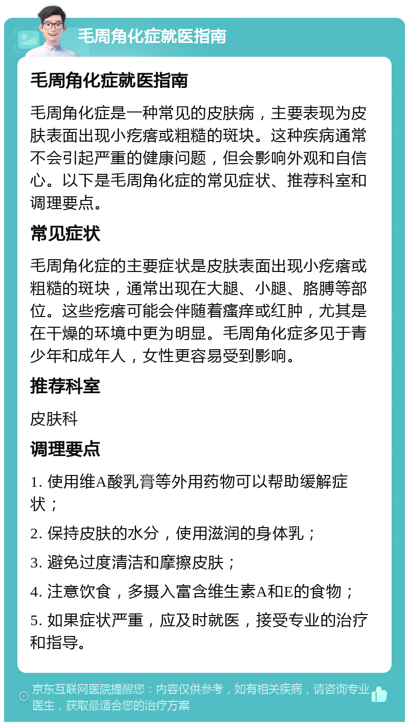 毛周角化症就医指南 毛周角化症就医指南 毛周角化症是一种常见的皮肤病，主要表现为皮肤表面出现小疙瘩或粗糙的斑块。这种疾病通常不会引起严重的健康问题，但会影响外观和自信心。以下是毛周角化症的常见症状、推荐科室和调理要点。 常见症状 毛周角化症的主要症状是皮肤表面出现小疙瘩或粗糙的斑块，通常出现在大腿、小腿、胳膊等部位。这些疙瘩可能会伴随着瘙痒或红肿，尤其是在干燥的环境中更为明显。毛周角化症多见于青少年和成年人，女性更容易受到影响。 推荐科室 皮肤科 调理要点 1. 使用维A酸乳膏等外用药物可以帮助缓解症状； 2. 保持皮肤的水分，使用滋润的身体乳； 3. 避免过度清洁和摩擦皮肤； 4. 注意饮食，多摄入富含维生素A和E的食物； 5. 如果症状严重，应及时就医，接受专业的治疗和指导。