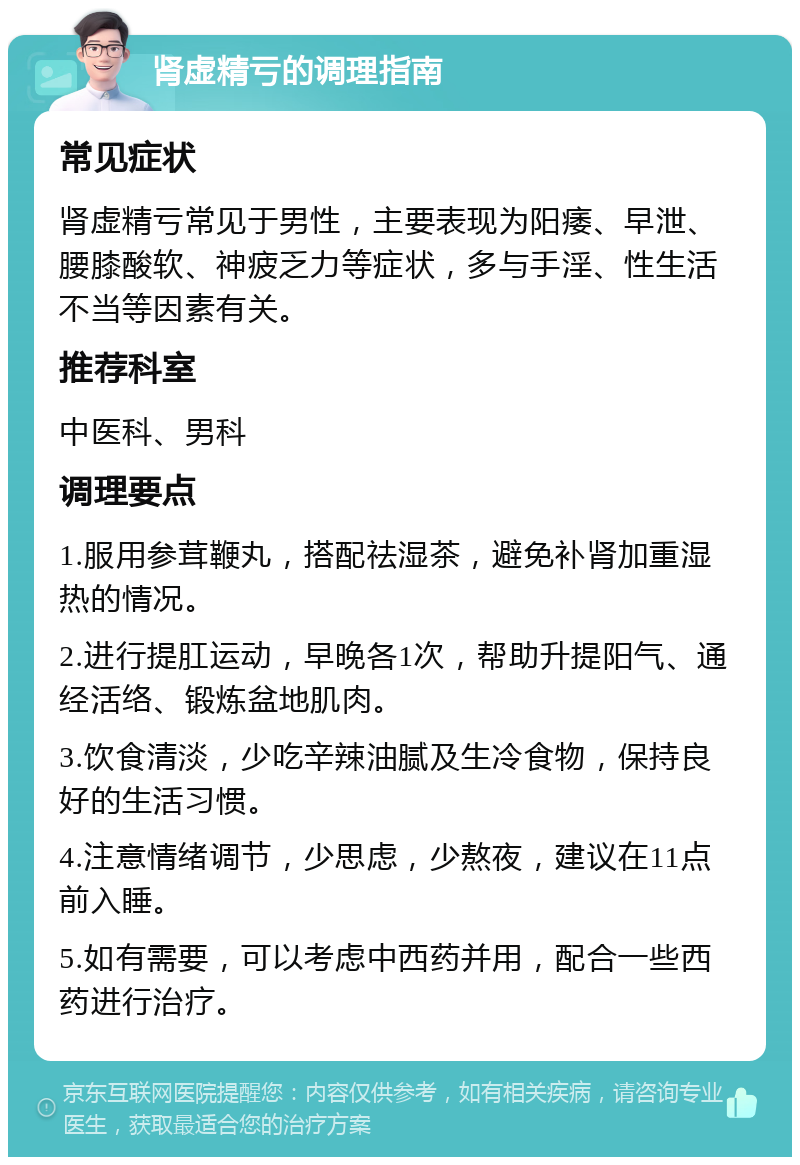 肾虚精亏的调理指南 常见症状 肾虚精亏常见于男性，主要表现为阳痿、早泄、腰膝酸软、神疲乏力等症状，多与手淫、性生活不当等因素有关。 推荐科室 中医科、男科 调理要点 1.服用参茸鞭丸，搭配祛湿茶，避免补肾加重湿热的情况。 2.进行提肛运动，早晚各1次，帮助升提阳气、通经活络、锻炼盆地肌肉。 3.饮食清淡，少吃辛辣油腻及生冷食物，保持良好的生活习惯。 4.注意情绪调节，少思虑，少熬夜，建议在11点前入睡。 5.如有需要，可以考虑中西药并用，配合一些西药进行治疗。