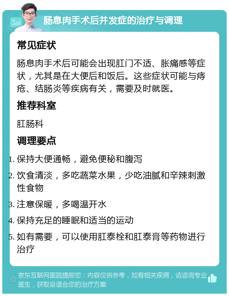 肠息肉手术后并发症的治疗与调理 常见症状 肠息肉手术后可能会出现肛门不适、胀痛感等症状，尤其是在大便后和饭后。这些症状可能与痔疮、结肠炎等疾病有关，需要及时就医。 推荐科室 肛肠科 调理要点 保持大便通畅，避免便秘和腹泻 饮食清淡，多吃蔬菜水果，少吃油腻和辛辣刺激性食物 注意保暖，多喝温开水 保持充足的睡眠和适当的运动 如有需要，可以使用肛泰栓和肛泰膏等药物进行治疗