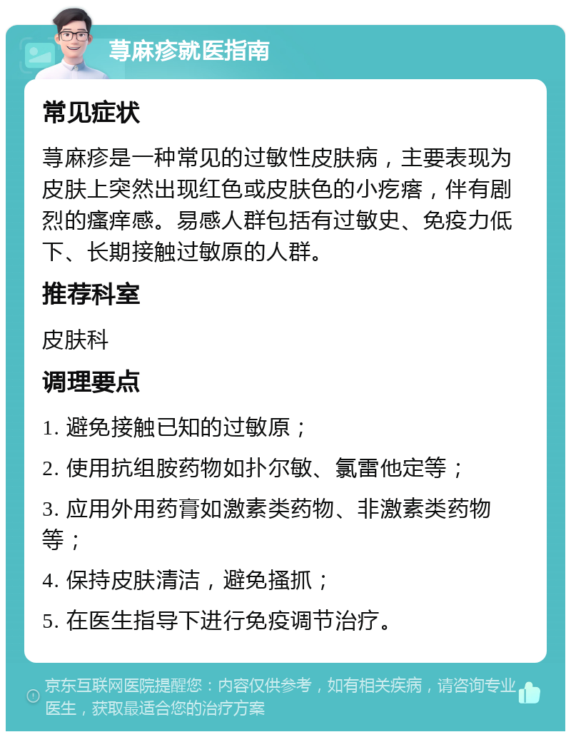 荨麻疹就医指南 常见症状 荨麻疹是一种常见的过敏性皮肤病，主要表现为皮肤上突然出现红色或皮肤色的小疙瘩，伴有剧烈的瘙痒感。易感人群包括有过敏史、免疫力低下、长期接触过敏原的人群。 推荐科室 皮肤科 调理要点 1. 避免接触已知的过敏原； 2. 使用抗组胺药物如扑尔敏、氯雷他定等； 3. 应用外用药膏如激素类药物、非激素类药物等； 4. 保持皮肤清洁，避免搔抓； 5. 在医生指导下进行免疫调节治疗。