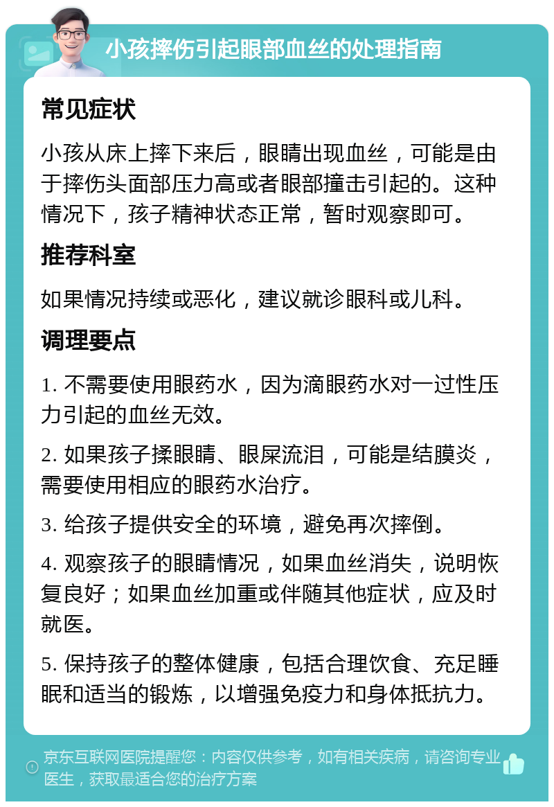 小孩摔伤引起眼部血丝的处理指南 常见症状 小孩从床上摔下来后，眼睛出现血丝，可能是由于摔伤头面部压力高或者眼部撞击引起的。这种情况下，孩子精神状态正常，暂时观察即可。 推荐科室 如果情况持续或恶化，建议就诊眼科或儿科。 调理要点 1. 不需要使用眼药水，因为滴眼药水对一过性压力引起的血丝无效。 2. 如果孩子揉眼睛、眼屎流泪，可能是结膜炎，需要使用相应的眼药水治疗。 3. 给孩子提供安全的环境，避免再次摔倒。 4. 观察孩子的眼睛情况，如果血丝消失，说明恢复良好；如果血丝加重或伴随其他症状，应及时就医。 5. 保持孩子的整体健康，包括合理饮食、充足睡眠和适当的锻炼，以增强免疫力和身体抵抗力。