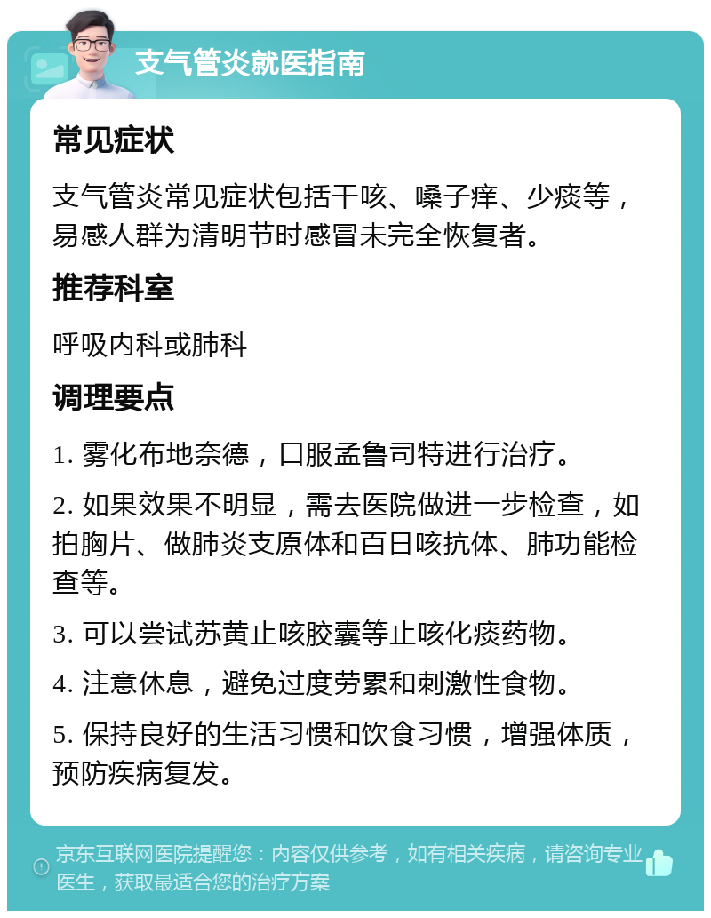 支气管炎就医指南 常见症状 支气管炎常见症状包括干咳、嗓子痒、少痰等，易感人群为清明节时感冒未完全恢复者。 推荐科室 呼吸内科或肺科 调理要点 1. 雾化布地奈德，口服孟鲁司特进行治疗。 2. 如果效果不明显，需去医院做进一步检查，如拍胸片、做肺炎支原体和百日咳抗体、肺功能检查等。 3. 可以尝试苏黄止咳胶囊等止咳化痰药物。 4. 注意休息，避免过度劳累和刺激性食物。 5. 保持良好的生活习惯和饮食习惯，增强体质，预防疾病复发。