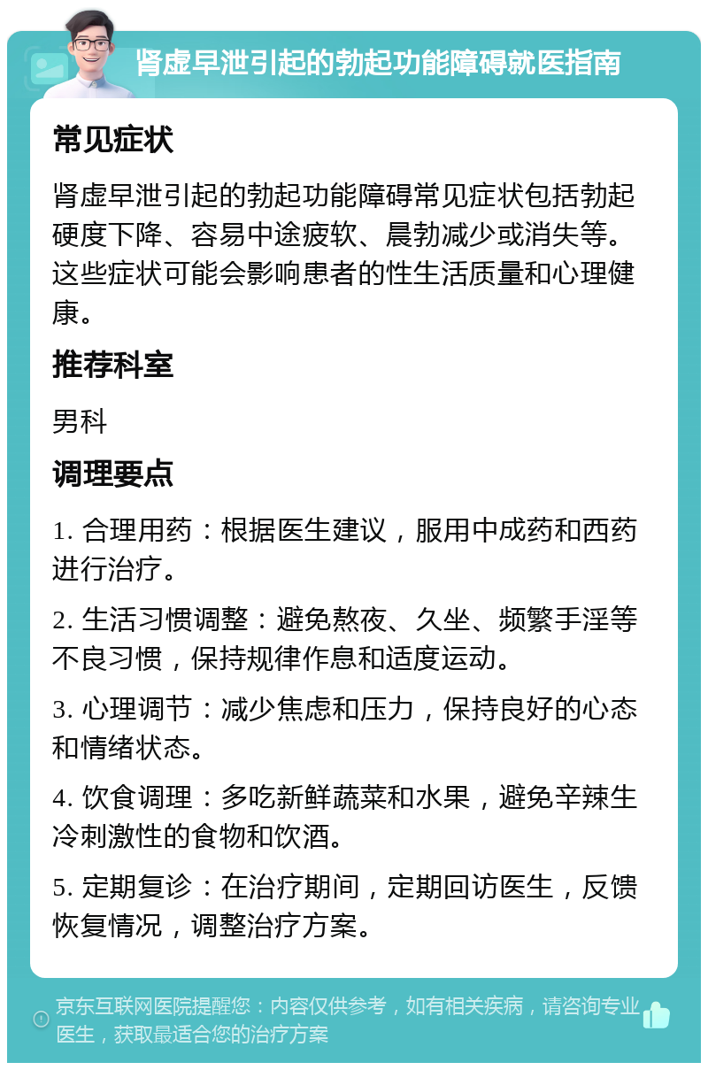 肾虚早泄引起的勃起功能障碍就医指南 常见症状 肾虚早泄引起的勃起功能障碍常见症状包括勃起硬度下降、容易中途疲软、晨勃减少或消失等。这些症状可能会影响患者的性生活质量和心理健康。 推荐科室 男科 调理要点 1. 合理用药：根据医生建议，服用中成药和西药进行治疗。 2. 生活习惯调整：避免熬夜、久坐、频繁手淫等不良习惯，保持规律作息和适度运动。 3. 心理调节：减少焦虑和压力，保持良好的心态和情绪状态。 4. 饮食调理：多吃新鲜蔬菜和水果，避免辛辣生冷刺激性的食物和饮酒。 5. 定期复诊：在治疗期间，定期回访医生，反馈恢复情况，调整治疗方案。