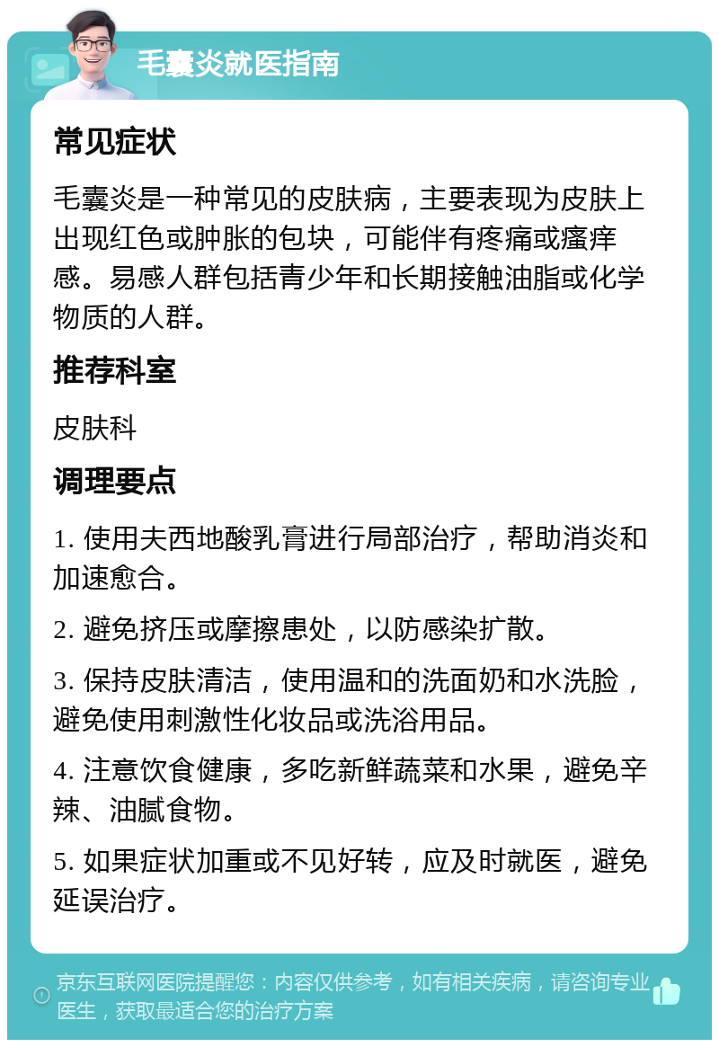 毛囊炎就医指南 常见症状 毛囊炎是一种常见的皮肤病，主要表现为皮肤上出现红色或肿胀的包块，可能伴有疼痛或瘙痒感。易感人群包括青少年和长期接触油脂或化学物质的人群。 推荐科室 皮肤科 调理要点 1. 使用夫西地酸乳膏进行局部治疗，帮助消炎和加速愈合。 2. 避免挤压或摩擦患处，以防感染扩散。 3. 保持皮肤清洁，使用温和的洗面奶和水洗脸，避免使用刺激性化妆品或洗浴用品。 4. 注意饮食健康，多吃新鲜蔬菜和水果，避免辛辣、油腻食物。 5. 如果症状加重或不见好转，应及时就医，避免延误治疗。