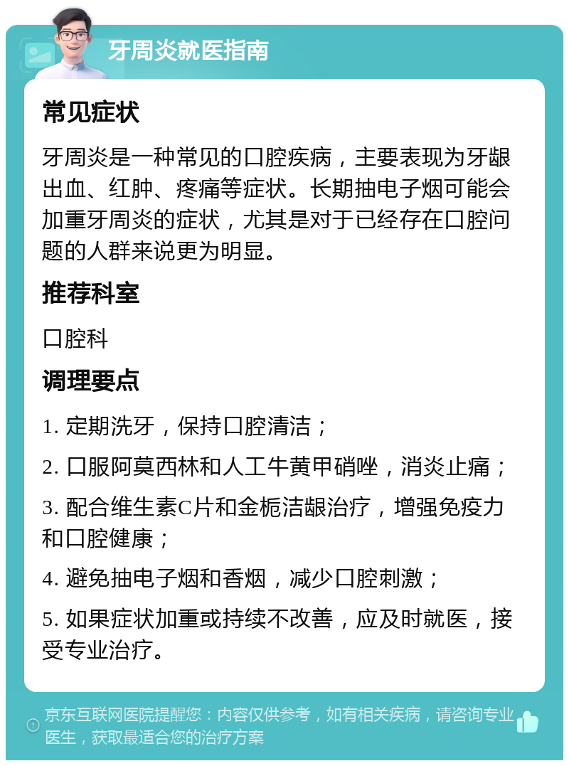 牙周炎就医指南 常见症状 牙周炎是一种常见的口腔疾病，主要表现为牙龈出血、红肿、疼痛等症状。长期抽电子烟可能会加重牙周炎的症状，尤其是对于已经存在口腔问题的人群来说更为明显。 推荐科室 口腔科 调理要点 1. 定期洗牙，保持口腔清洁； 2. 口服阿莫西林和人工牛黄甲硝唑，消炎止痛； 3. 配合维生素C片和金栀洁龈治疗，增强免疫力和口腔健康； 4. 避免抽电子烟和香烟，减少口腔刺激； 5. 如果症状加重或持续不改善，应及时就医，接受专业治疗。