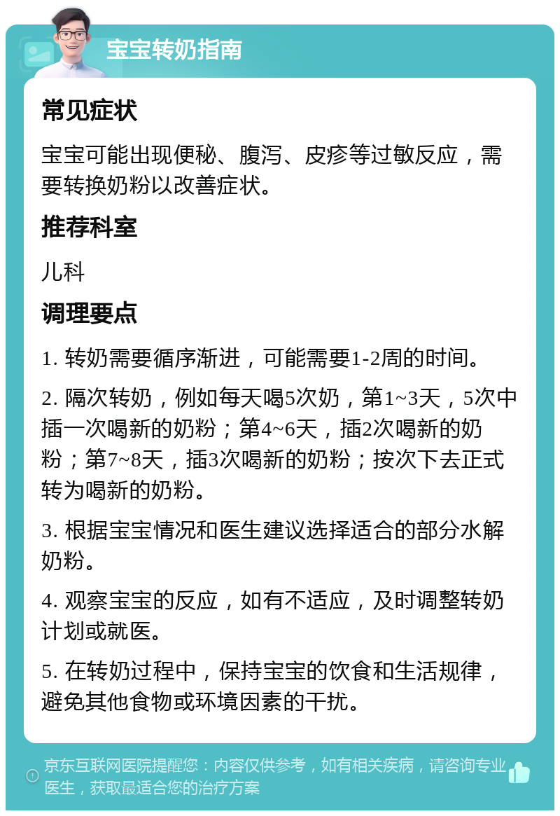 宝宝转奶指南 常见症状 宝宝可能出现便秘、腹泻、皮疹等过敏反应，需要转换奶粉以改善症状。 推荐科室 儿科 调理要点 1. 转奶需要循序渐进，可能需要1-2周的时间。 2. 隔次转奶，例如每天喝5次奶，第1~3天，5次中插一次喝新的奶粉；第4~6天，插2次喝新的奶粉；第7~8天，插3次喝新的奶粉；按次下去正式转为喝新的奶粉。 3. 根据宝宝情况和医生建议选择适合的部分水解奶粉。 4. 观察宝宝的反应，如有不适应，及时调整转奶计划或就医。 5. 在转奶过程中，保持宝宝的饮食和生活规律，避免其他食物或环境因素的干扰。