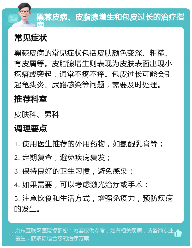 黑棘皮病、皮脂腺增生和包皮过长的治疗指南 常见症状 黑棘皮病的常见症状包括皮肤颜色变深、粗糙、有皮屑等。皮脂腺增生则表现为皮肤表面出现小疙瘩或突起，通常不疼不痒。包皮过长可能会引起龟头炎、尿路感染等问题，需要及时处理。 推荐科室 皮肤科、男科 调理要点 1. 使用医生推荐的外用药物，如氢醌乳膏等； 2. 定期复查，避免疾病复发； 3. 保持良好的卫生习惯，避免感染； 4. 如果需要，可以考虑激光治疗或手术； 5. 注意饮食和生活方式，增强免疫力，预防疾病的发生。