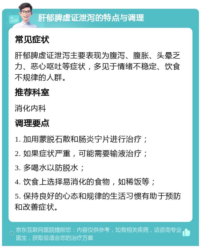 肝郁脾虚证泄泻的特点与调理 常见症状 肝郁脾虚证泄泻主要表现为腹泻、腹胀、头晕乏力、恶心呕吐等症状，多见于情绪不稳定、饮食不规律的人群。 推荐科室 消化内科 调理要点 1. 加用蒙脱石散和肠炎宁片进行治疗； 2. 如果症状严重，可能需要输液治疗； 3. 多喝水以防脱水； 4. 饮食上选择易消化的食物，如稀饭等； 5. 保持良好的心态和规律的生活习惯有助于预防和改善症状。