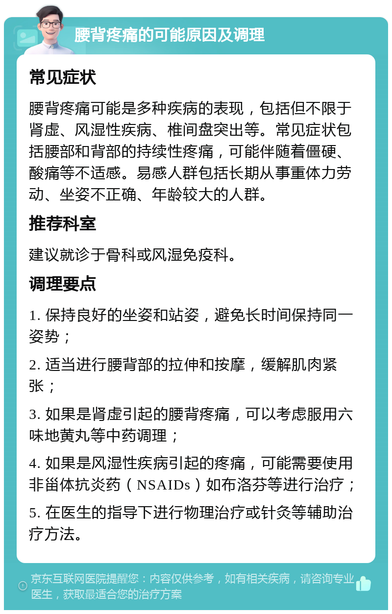 腰背疼痛的可能原因及调理 常见症状 腰背疼痛可能是多种疾病的表现，包括但不限于肾虚、风湿性疾病、椎间盘突出等。常见症状包括腰部和背部的持续性疼痛，可能伴随着僵硬、酸痛等不适感。易感人群包括长期从事重体力劳动、坐姿不正确、年龄较大的人群。 推荐科室 建议就诊于骨科或风湿免疫科。 调理要点 1. 保持良好的坐姿和站姿，避免长时间保持同一姿势； 2. 适当进行腰背部的拉伸和按摩，缓解肌肉紧张； 3. 如果是肾虚引起的腰背疼痛，可以考虑服用六味地黄丸等中药调理； 4. 如果是风湿性疾病引起的疼痛，可能需要使用非甾体抗炎药（NSAIDs）如布洛芬等进行治疗； 5. 在医生的指导下进行物理治疗或针灸等辅助治疗方法。