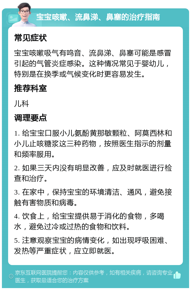 宝宝咳嗽、流鼻涕、鼻塞的治疗指南 常见症状 宝宝咳嗽吸气有鸣音、流鼻涕、鼻塞可能是感冒引起的气管炎症感染。这种情况常见于婴幼儿，特别是在换季或气候变化时更容易发生。 推荐科室 儿科 调理要点 1. 给宝宝口服小儿氨酚黄那敏颗粒、阿莫西林和小儿止咳糖浆这三种药物，按照医生指示的剂量和频率服用。 2. 如果三天内没有明显改善，应及时就医进行检查和治疗。 3. 在家中，保持宝宝的环境清洁、通风，避免接触有害物质和病毒。 4. 饮食上，给宝宝提供易于消化的食物，多喝水，避免过冷或过热的食物和饮料。 5. 注意观察宝宝的病情变化，如出现呼吸困难、发热等严重症状，应立即就医。