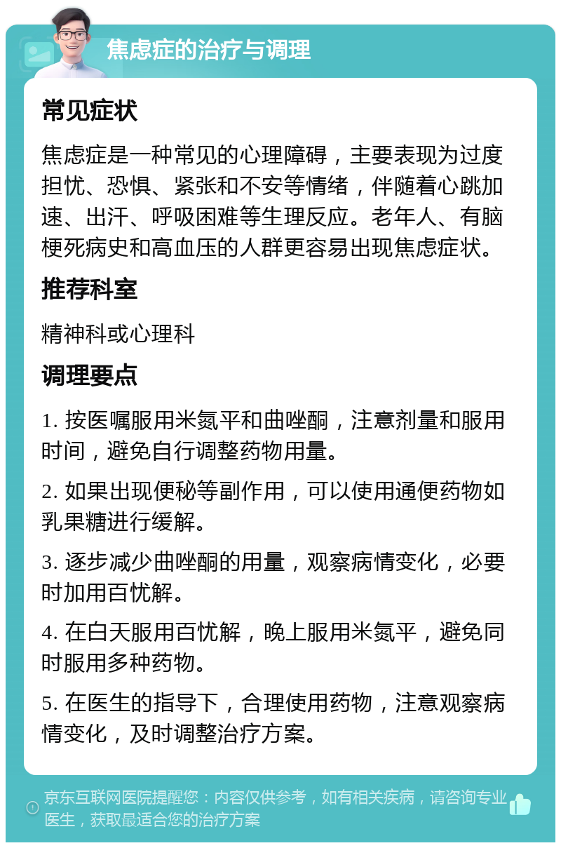 焦虑症的治疗与调理 常见症状 焦虑症是一种常见的心理障碍，主要表现为过度担忧、恐惧、紧张和不安等情绪，伴随着心跳加速、出汗、呼吸困难等生理反应。老年人、有脑梗死病史和高血压的人群更容易出现焦虑症状。 推荐科室 精神科或心理科 调理要点 1. 按医嘱服用米氮平和曲唑酮，注意剂量和服用时间，避免自行调整药物用量。 2. 如果出现便秘等副作用，可以使用通便药物如乳果糖进行缓解。 3. 逐步减少曲唑酮的用量，观察病情变化，必要时加用百忧解。 4. 在白天服用百忧解，晚上服用米氮平，避免同时服用多种药物。 5. 在医生的指导下，合理使用药物，注意观察病情变化，及时调整治疗方案。