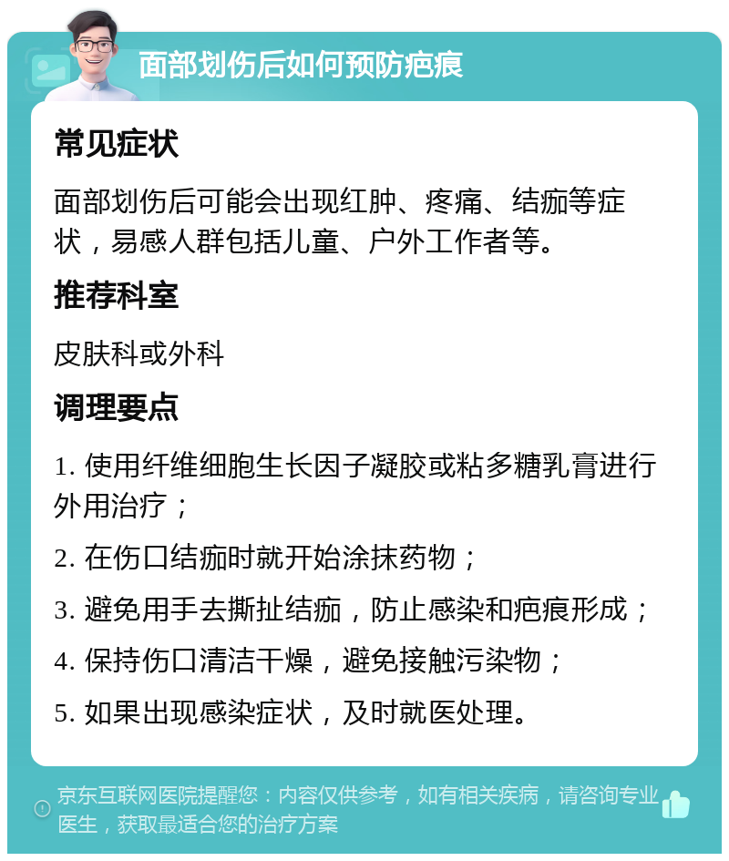 面部划伤后如何预防疤痕 常见症状 面部划伤后可能会出现红肿、疼痛、结痂等症状，易感人群包括儿童、户外工作者等。 推荐科室 皮肤科或外科 调理要点 1. 使用纤维细胞生长因子凝胶或粘多糖乳膏进行外用治疗； 2. 在伤口结痂时就开始涂抹药物； 3. 避免用手去撕扯结痂，防止感染和疤痕形成； 4. 保持伤口清洁干燥，避免接触污染物； 5. 如果出现感染症状，及时就医处理。