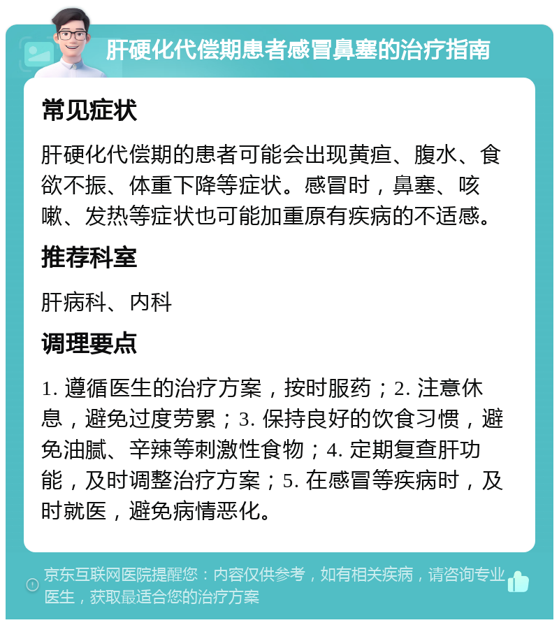 肝硬化代偿期患者感冒鼻塞的治疗指南 常见症状 肝硬化代偿期的患者可能会出现黄疸、腹水、食欲不振、体重下降等症状。感冒时，鼻塞、咳嗽、发热等症状也可能加重原有疾病的不适感。 推荐科室 肝病科、内科 调理要点 1. 遵循医生的治疗方案，按时服药；2. 注意休息，避免过度劳累；3. 保持良好的饮食习惯，避免油腻、辛辣等刺激性食物；4. 定期复查肝功能，及时调整治疗方案；5. 在感冒等疾病时，及时就医，避免病情恶化。