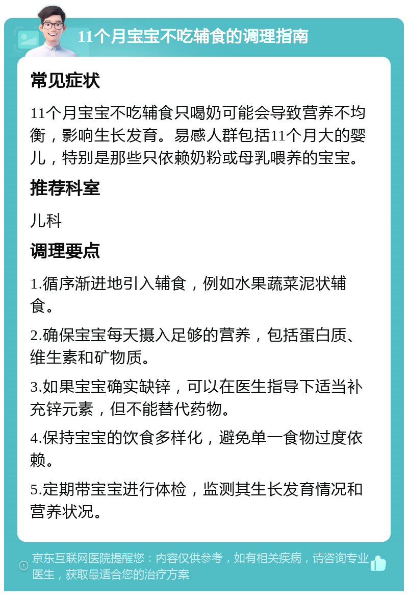 11个月宝宝不吃辅食的调理指南 常见症状 11个月宝宝不吃辅食只喝奶可能会导致营养不均衡，影响生长发育。易感人群包括11个月大的婴儿，特别是那些只依赖奶粉或母乳喂养的宝宝。 推荐科室 儿科 调理要点 1.循序渐进地引入辅食，例如水果蔬菜泥状辅食。 2.确保宝宝每天摄入足够的营养，包括蛋白质、维生素和矿物质。 3.如果宝宝确实缺锌，可以在医生指导下适当补充锌元素，但不能替代药物。 4.保持宝宝的饮食多样化，避免单一食物过度依赖。 5.定期带宝宝进行体检，监测其生长发育情况和营养状况。