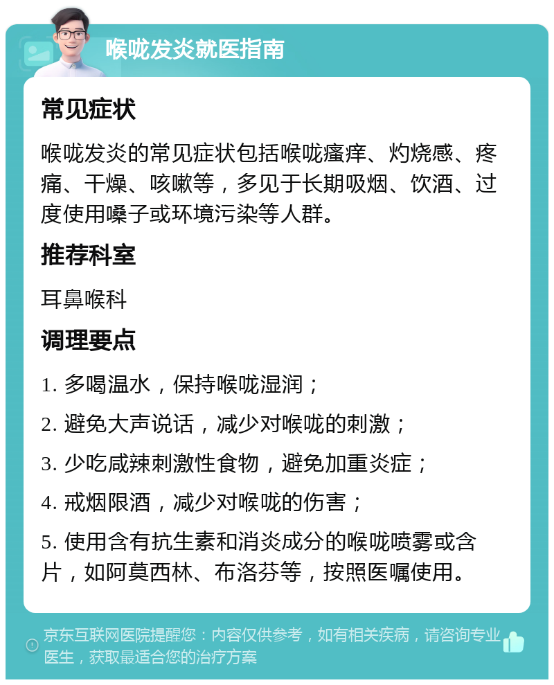 喉咙发炎就医指南 常见症状 喉咙发炎的常见症状包括喉咙瘙痒、灼烧感、疼痛、干燥、咳嗽等，多见于长期吸烟、饮酒、过度使用嗓子或环境污染等人群。 推荐科室 耳鼻喉科 调理要点 1. 多喝温水，保持喉咙湿润； 2. 避免大声说话，减少对喉咙的刺激； 3. 少吃咸辣刺激性食物，避免加重炎症； 4. 戒烟限酒，减少对喉咙的伤害； 5. 使用含有抗生素和消炎成分的喉咙喷雾或含片，如阿莫西林、布洛芬等，按照医嘱使用。