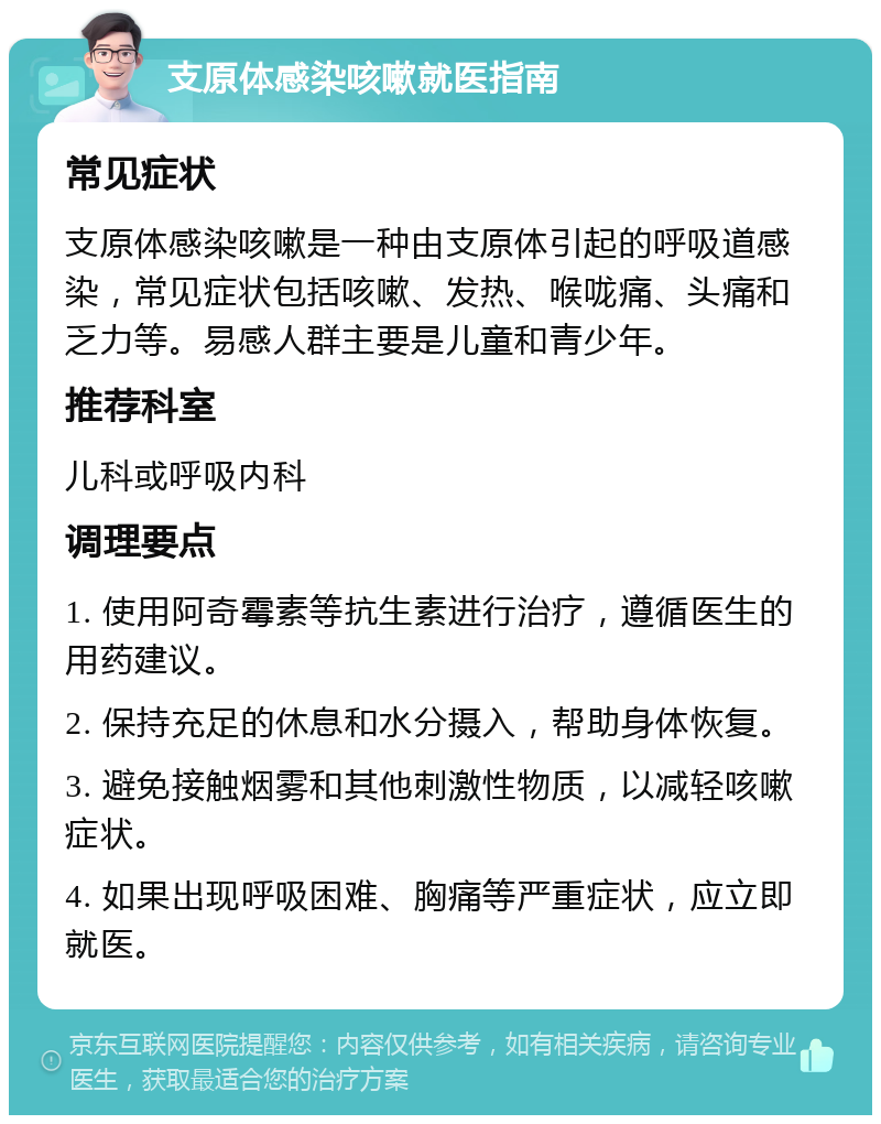 支原体感染咳嗽就医指南 常见症状 支原体感染咳嗽是一种由支原体引起的呼吸道感染，常见症状包括咳嗽、发热、喉咙痛、头痛和乏力等。易感人群主要是儿童和青少年。 推荐科室 儿科或呼吸内科 调理要点 1. 使用阿奇霉素等抗生素进行治疗，遵循医生的用药建议。 2. 保持充足的休息和水分摄入，帮助身体恢复。 3. 避免接触烟雾和其他刺激性物质，以减轻咳嗽症状。 4. 如果出现呼吸困难、胸痛等严重症状，应立即就医。