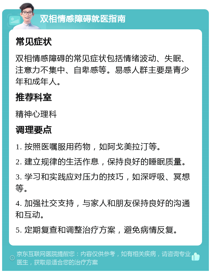 双相情感障碍就医指南 常见症状 双相情感障碍的常见症状包括情绪波动、失眠、注意力不集中、自卑感等。易感人群主要是青少年和成年人。 推荐科室 精神心理科 调理要点 1. 按照医嘱服用药物，如阿戈美拉汀等。 2. 建立规律的生活作息，保持良好的睡眠质量。 3. 学习和实践应对压力的技巧，如深呼吸、冥想等。 4. 加强社交支持，与家人和朋友保持良好的沟通和互动。 5. 定期复查和调整治疗方案，避免病情反复。