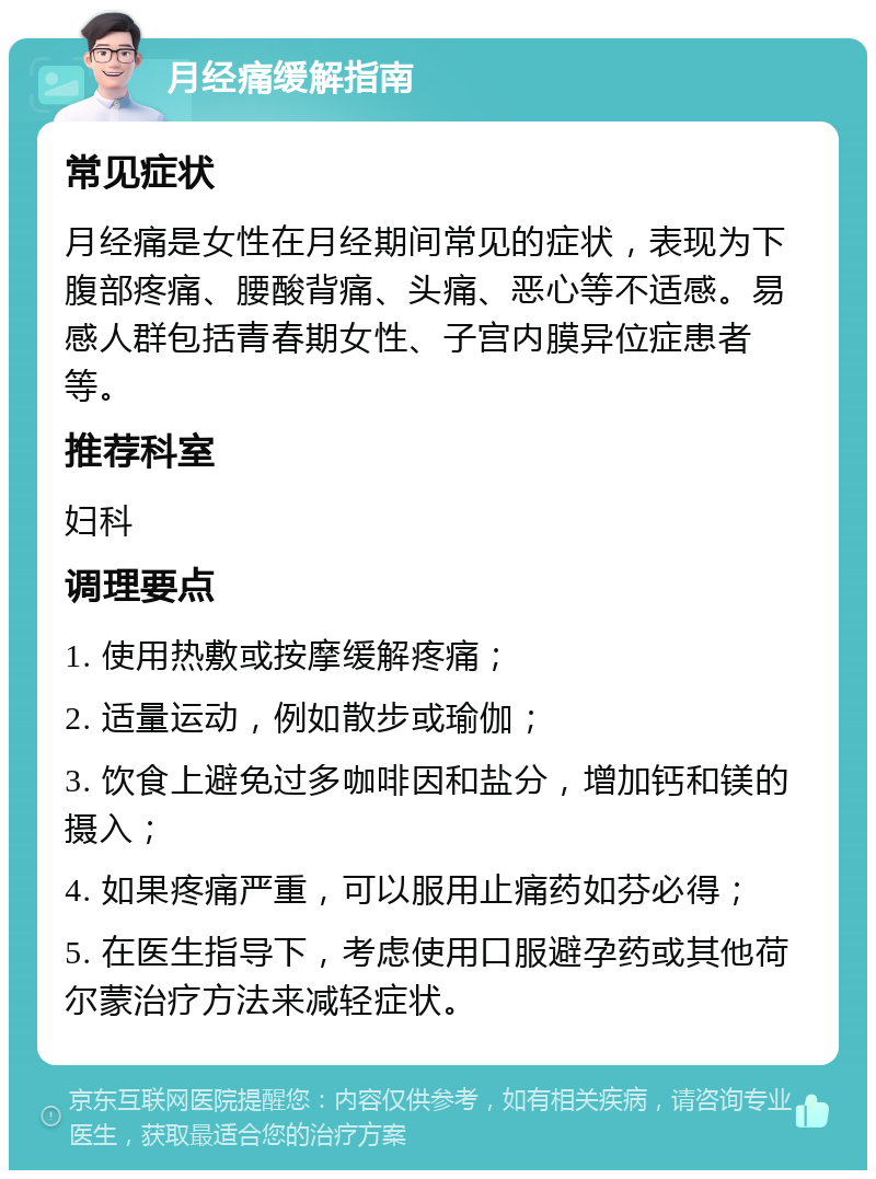 月经痛缓解指南 常见症状 月经痛是女性在月经期间常见的症状，表现为下腹部疼痛、腰酸背痛、头痛、恶心等不适感。易感人群包括青春期女性、子宫内膜异位症患者等。 推荐科室 妇科 调理要点 1. 使用热敷或按摩缓解疼痛； 2. 适量运动，例如散步或瑜伽； 3. 饮食上避免过多咖啡因和盐分，增加钙和镁的摄入； 4. 如果疼痛严重，可以服用止痛药如芬必得； 5. 在医生指导下，考虑使用口服避孕药或其他荷尔蒙治疗方法来减轻症状。