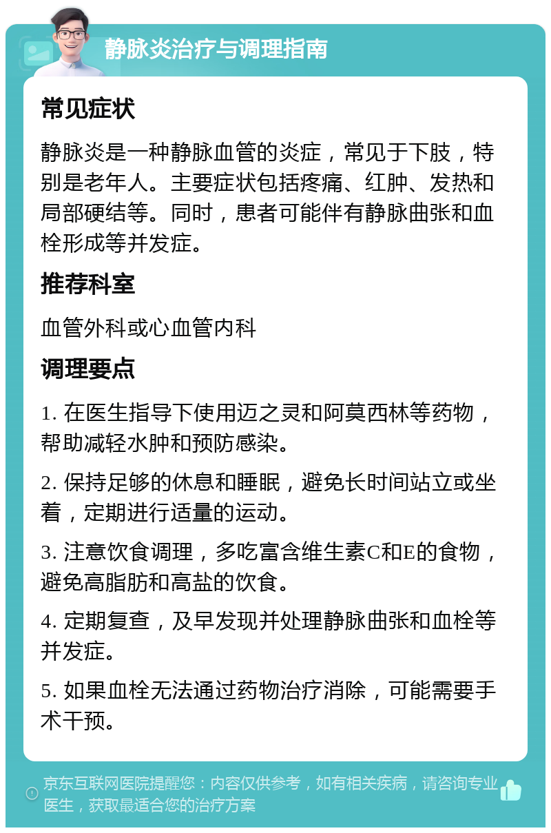 静脉炎治疗与调理指南 常见症状 静脉炎是一种静脉血管的炎症，常见于下肢，特别是老年人。主要症状包括疼痛、红肿、发热和局部硬结等。同时，患者可能伴有静脉曲张和血栓形成等并发症。 推荐科室 血管外科或心血管内科 调理要点 1. 在医生指导下使用迈之灵和阿莫西林等药物，帮助减轻水肿和预防感染。 2. 保持足够的休息和睡眠，避免长时间站立或坐着，定期进行适量的运动。 3. 注意饮食调理，多吃富含维生素C和E的食物，避免高脂肪和高盐的饮食。 4. 定期复查，及早发现并处理静脉曲张和血栓等并发症。 5. 如果血栓无法通过药物治疗消除，可能需要手术干预。