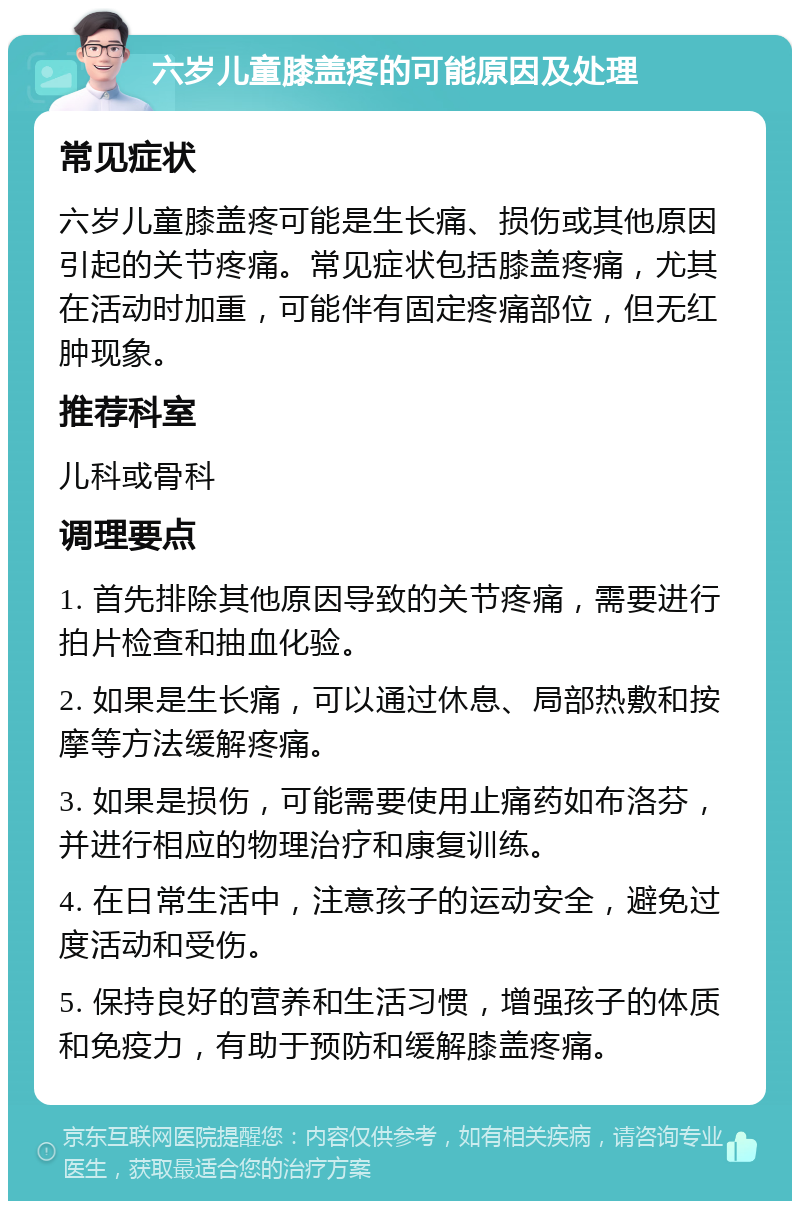 六岁儿童膝盖疼的可能原因及处理 常见症状 六岁儿童膝盖疼可能是生长痛、损伤或其他原因引起的关节疼痛。常见症状包括膝盖疼痛，尤其在活动时加重，可能伴有固定疼痛部位，但无红肿现象。 推荐科室 儿科或骨科 调理要点 1. 首先排除其他原因导致的关节疼痛，需要进行拍片检查和抽血化验。 2. 如果是生长痛，可以通过休息、局部热敷和按摩等方法缓解疼痛。 3. 如果是损伤，可能需要使用止痛药如布洛芬，并进行相应的物理治疗和康复训练。 4. 在日常生活中，注意孩子的运动安全，避免过度活动和受伤。 5. 保持良好的营养和生活习惯，增强孩子的体质和免疫力，有助于预防和缓解膝盖疼痛。