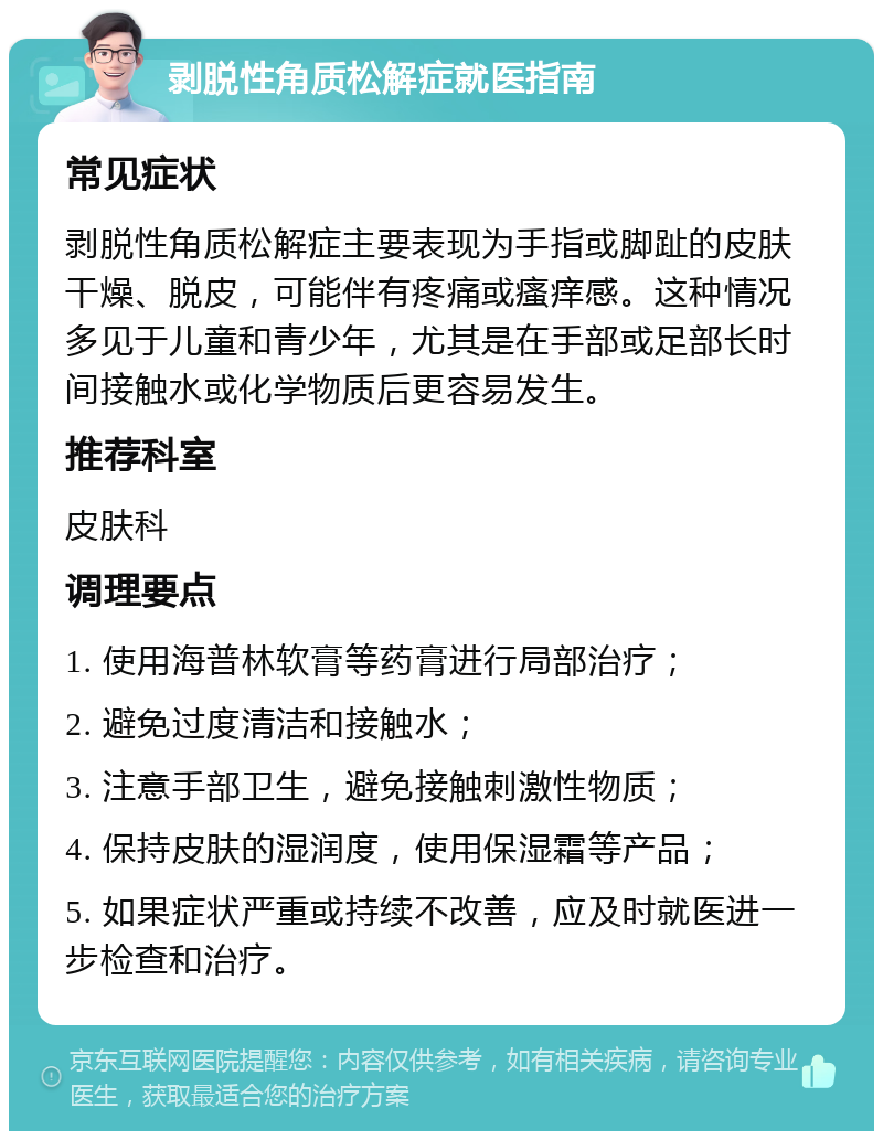 剥脱性角质松解症就医指南 常见症状 剥脱性角质松解症主要表现为手指或脚趾的皮肤干燥、脱皮，可能伴有疼痛或瘙痒感。这种情况多见于儿童和青少年，尤其是在手部或足部长时间接触水或化学物质后更容易发生。 推荐科室 皮肤科 调理要点 1. 使用海普林软膏等药膏进行局部治疗； 2. 避免过度清洁和接触水； 3. 注意手部卫生，避免接触刺激性物质； 4. 保持皮肤的湿润度，使用保湿霜等产品； 5. 如果症状严重或持续不改善，应及时就医进一步检查和治疗。