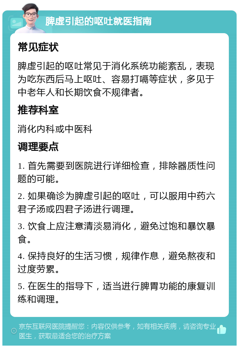 脾虚引起的呕吐就医指南 常见症状 脾虚引起的呕吐常见于消化系统功能紊乱，表现为吃东西后马上呕吐、容易打嗝等症状，多见于中老年人和长期饮食不规律者。 推荐科室 消化内科或中医科 调理要点 1. 首先需要到医院进行详细检查，排除器质性问题的可能。 2. 如果确诊为脾虚引起的呕吐，可以服用中药六君子汤或四君子汤进行调理。 3. 饮食上应注意清淡易消化，避免过饱和暴饮暴食。 4. 保持良好的生活习惯，规律作息，避免熬夜和过度劳累。 5. 在医生的指导下，适当进行脾胃功能的康复训练和调理。