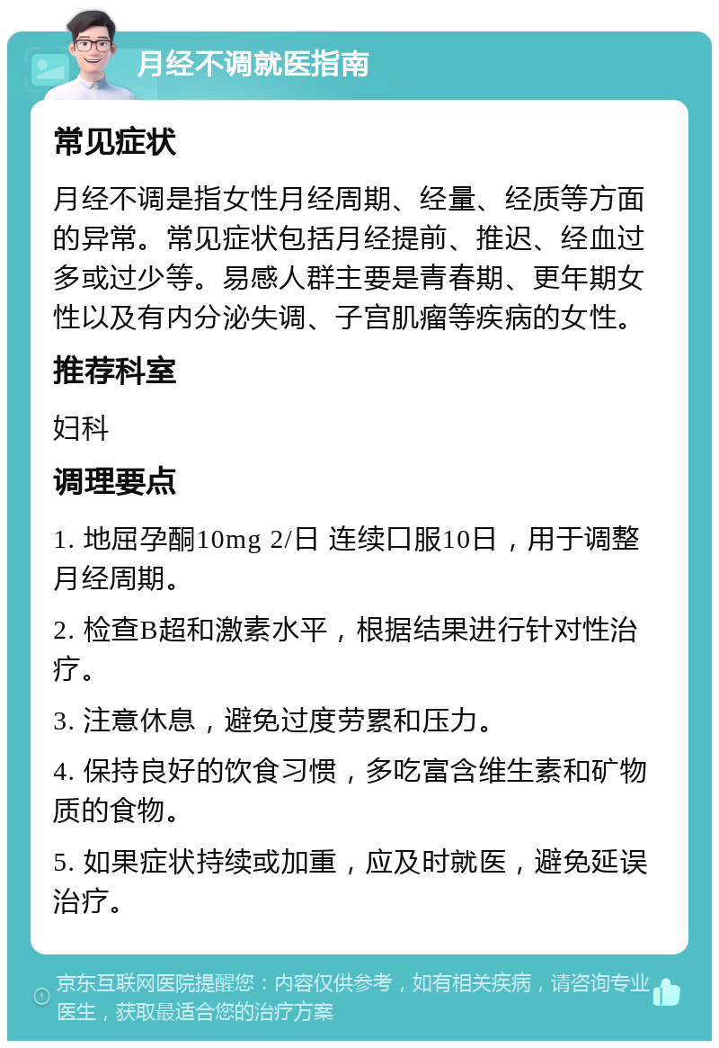 月经不调就医指南 常见症状 月经不调是指女性月经周期、经量、经质等方面的异常。常见症状包括月经提前、推迟、经血过多或过少等。易感人群主要是青春期、更年期女性以及有内分泌失调、子宫肌瘤等疾病的女性。 推荐科室 妇科 调理要点 1. 地屈孕酮10mg 2/日 连续口服10日，用于调整月经周期。 2. 检查B超和激素水平，根据结果进行针对性治疗。 3. 注意休息，避免过度劳累和压力。 4. 保持良好的饮食习惯，多吃富含维生素和矿物质的食物。 5. 如果症状持续或加重，应及时就医，避免延误治疗。