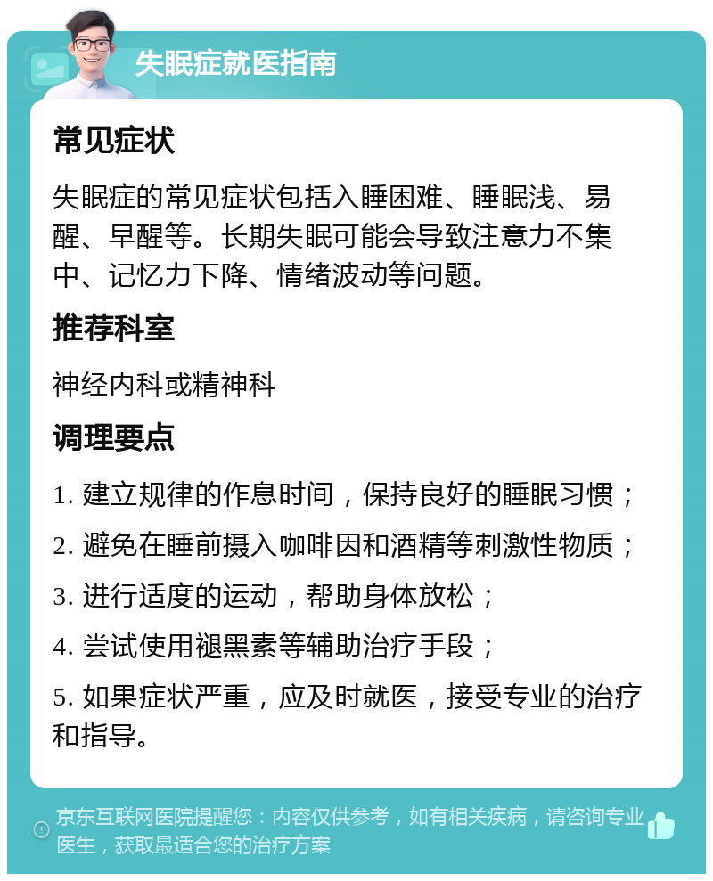 失眠症就医指南 常见症状 失眠症的常见症状包括入睡困难、睡眠浅、易醒、早醒等。长期失眠可能会导致注意力不集中、记忆力下降、情绪波动等问题。 推荐科室 神经内科或精神科 调理要点 1. 建立规律的作息时间，保持良好的睡眠习惯； 2. 避免在睡前摄入咖啡因和酒精等刺激性物质； 3. 进行适度的运动，帮助身体放松； 4. 尝试使用褪黑素等辅助治疗手段； 5. 如果症状严重，应及时就医，接受专业的治疗和指导。