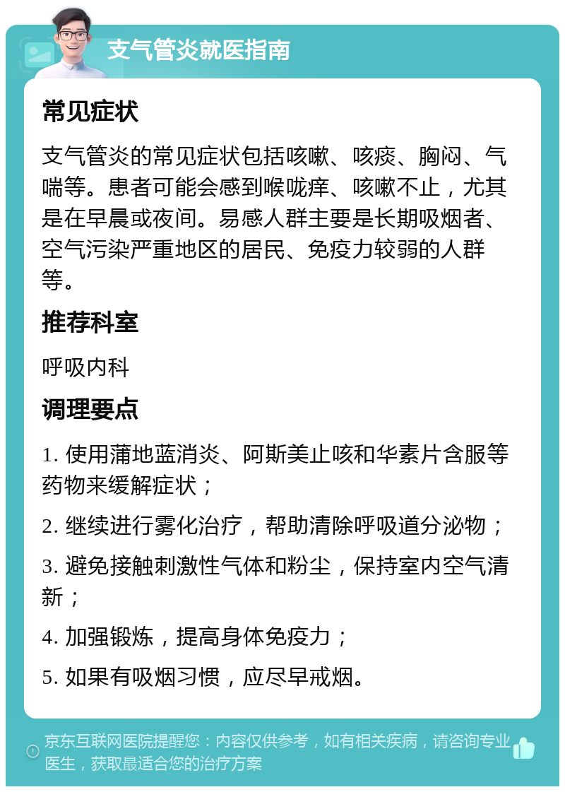 支气管炎就医指南 常见症状 支气管炎的常见症状包括咳嗽、咳痰、胸闷、气喘等。患者可能会感到喉咙痒、咳嗽不止，尤其是在早晨或夜间。易感人群主要是长期吸烟者、空气污染严重地区的居民、免疫力较弱的人群等。 推荐科室 呼吸内科 调理要点 1. 使用蒲地蓝消炎、阿斯美止咳和华素片含服等药物来缓解症状； 2. 继续进行雾化治疗，帮助清除呼吸道分泌物； 3. 避免接触刺激性气体和粉尘，保持室内空气清新； 4. 加强锻炼，提高身体免疫力； 5. 如果有吸烟习惯，应尽早戒烟。